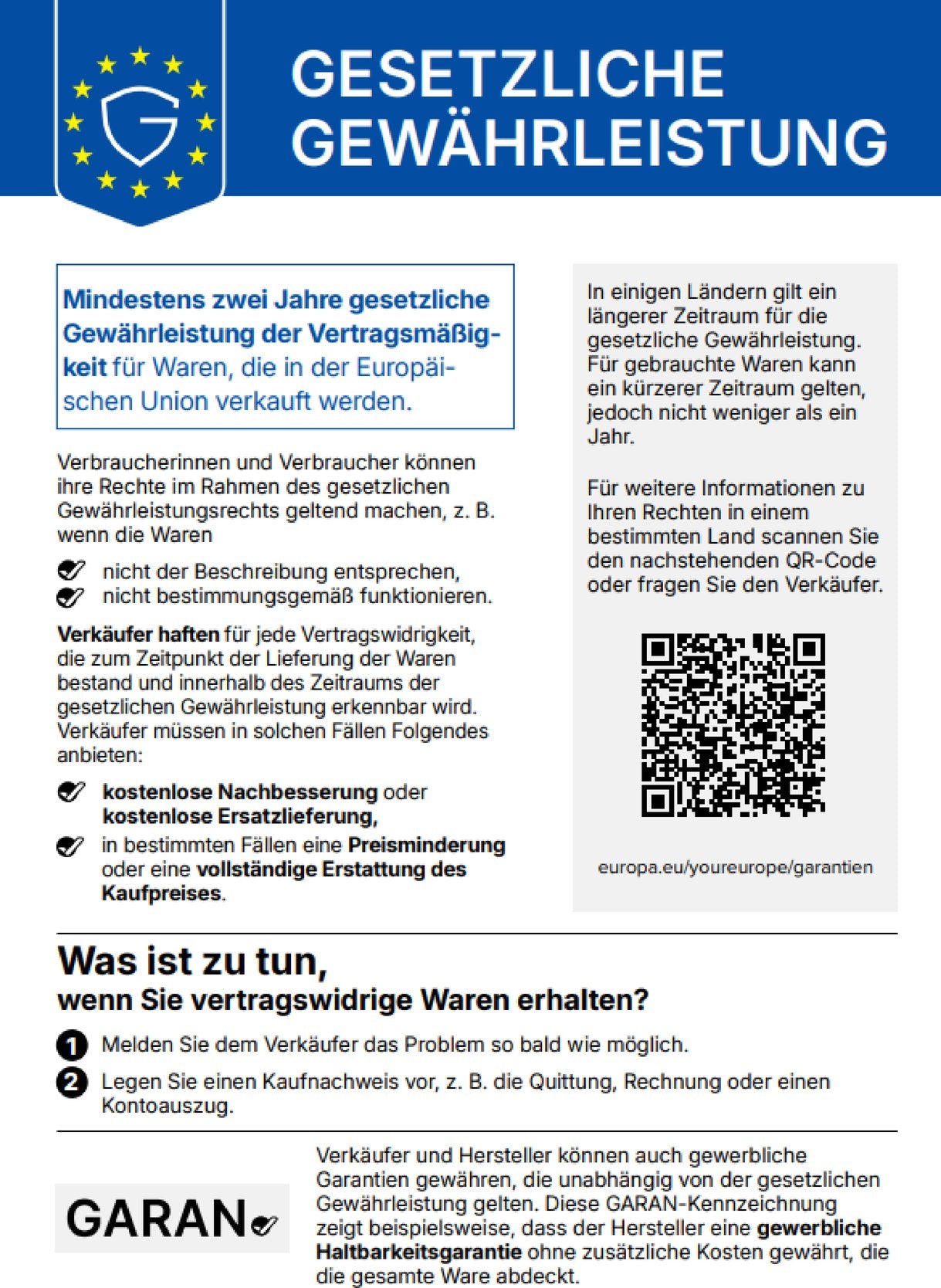Gesetzliche Gewährleistung. Mindestens zwei Jahre gesetzliche Gewährleistung der Vertragsmäßigkeit für Waren, die in der Europäischen Union verkauft werden. Verbraucherinnen und Verbraucher können ihre Rechte im Rahmen des gesetzlichen Gewährleistungsrechts geltend machen, z. B. wenn die Waren nicht der Beschreibung entsprechen oder nicht bestimmungsgemäß funktionieren. Verkäufer haften für jede Vertragswidrigkeit, die zum Zeitpunkt der Lieferung der Waren bestand und innerhalb des Zeitraums der gesetzlichen Gewährleistung erkennbar wird. Verkäufer müssen in solchen Fällen Folgendes anbieten: kostenlose Nachbesserung oder kostenlose Ersatzlieferung, in bestimmten Fällen eine Preisminderung oder eine vollständige Erstattung des Kaufpreises. In einigen Ländern gilt ein längerer Zeitraum für die gesetzliche Gewährleistung. Für gebrauchte Waren kann ein kürzerer Zeitraum gelten, jedoch nicht weniger als ein Jahr. Für weitere Informationen zu Ihren Rechten in einem bestimmten Land scannen Sie den QR-Code oder fragen Sie den Verkäufer: europa.eu/youreurope/garantien. Was ist zu tun, wenn Sie vertragswidrige Waren erhalten? 1. Melden Sie dem Verkäufer das Problem so bald wie möglich. 2. Legen Sie einen Kaufnachweis vor, z. B. die Quittung, Rechnung oder einen Kontoauszug. Verkäufer und Hersteller können auch gewerbliche Garantien gewähren, die unabhängig von der gesetzlichen Gewährleistung gelten. Diese GARAN-Kennzeichnung zeigt beispielsweise, dass der Hersteller eine gewerbliche Haltbarkeitsgarantie ohne zusätzliche Kosten gewährt, die die gesamte Ware abdeckt.